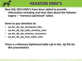 HEKATON DMV’S 
New SQL 2014 DMV’s have been added to provide 
information including real-time data about the Hekaton 
engine – “memory-optimized” tables 
Some to pay attention to: 
• sys.dm_db_xtp_checkpoint_files 
• sys.dm_db_xtp_table_memory_stats 
• sys.dm_db_xtp_memory_consumers 
• sys.dm_db_xtp_hash_index_stats 
There is a Memory-Optimized table Lab in the .zip file for 
this presentation 
 
