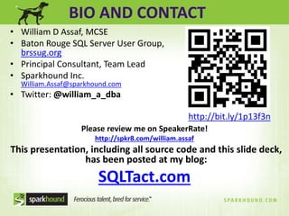 BIO AND CONTACT 
• William D Assaf, MCSE 
• Baton Rouge SQL Server User Group, 
Please review me on SpeakerRate! 
http://spkr8.com/william.assaf 
This presentation, including all source code and this slide deck, 
has been posted at my blog: 
SQLTact.com 
brssug.org 
• Principal Consultant, Team Lead 
• Sparkhound Inc. 
William.Assaf@sparkhound.com 
• Twitter: @william_a_dba 
http://bit.ly/1p13f3n 
