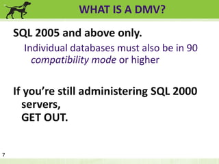WHAT IS A DMV? 
SQL 2005 and above only. 
Individual databases must also be in 90 
compatibility mode or higher 
If you’re still administering SQL 2000 
servers, 
GET OUT. 
7 
 
