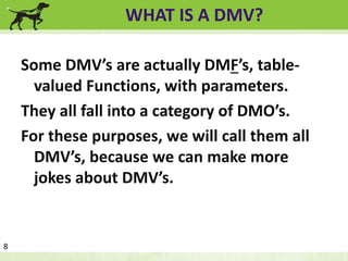 WHAT IS A DMV? 
Some DMV’s are actually DMF’s, table-valued 
Functions, with parameters. 
They all fall into a category of DMO’s. 
For these purposes, we will call them all 
DMV’s, because we can make more 
jokes about DMV’s. 
8 
 