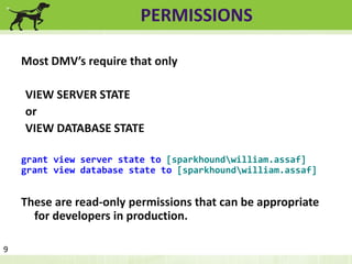PERMISSIONS 
Most DMV’s require that only 
VIEW SERVER STATE 
or 
VIEW DATABASE STATE 
grant view server state to [sparkhoundwilliam.assaf] 
grant view database state to [sparkhoundwilliam.assaf] 
These are read-only permissions that can be appropriate 
for developers in production. 
9 
 
