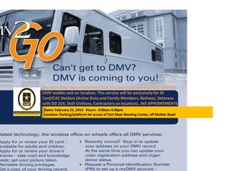 The Joint Base Myer-Henderson Hall SFL-TAP is sponsoring a day with the
DMV mobile unit on location. This service will be exclusively for ID
Card/CAC Holders (Active Duty and Family Members, Retirees, Veterans
with DD 214, DoD Civilians, Contractors on location)…NO APPOINTMENTS
NEEDED!!!Dates: February 23, 2014 Hours: 9:00am-4:00pm
Location: Parking/platform lot across of Fort Myer Bowling Center, off McNair Road
 