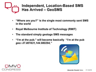 • “Where are you?” is the single most commonly sent SMS
in the world
• Royal Melbourne Institute of Technology (RMIT)
• The standard simply geotags SMS messages
• “I’m at the pub.” will become basically “I’m at the pub
geo:-37.801631,144.980294,”
Independent, Location-Based SMS
Has Arrived – GeoSMS
21.10.2010Alexander Oswald, Nokia
 