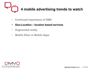 • Continued importance of SMS
• Geo-Location – location based services
• Augmented reality
• Mobile Sites vs Mobile Apps
4 mobile advertising trends to watch
21.10.2010Alexander Oswald, Nokia
 