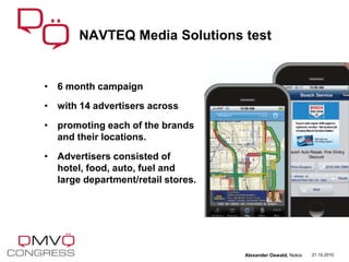 • 6 month campaign
• with 14 advertisers across
• promoting each of the brands
and their locations.
• Advertisers consisted of
hotel, food, auto, fuel and
large department/retail stores.
NAVTEQ Media Solutions test
21.10.2010Alexander Oswald, Nokia
 