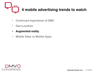 • Continued importance of SMS
• Geo-Location
• Augmented reality
• Mobile Sites vs Mobile Apps
4 mobile advertising trends to watch
21.10.2010Alexander Oswald, Nokia
 