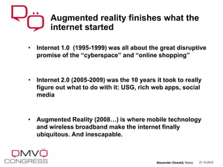 • Internet 1.0 (1995-1999) was all about the great disruptive
promise of the “cyberspace” and “online shopping”
• Internet 2.0 (2005-2009) was the 10 years it took to really
figure out what to do with it: USG, rich web apps, social
media
• Augmented Reality (2008…) is where mobile technology
and wireless broadband make the internet finally
ubiquitous. And inescapable.
Augmented reality finishes what the
internet started
21.10.2010Alexander Oswald, Nokia
 