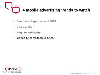 • Continued importance of SMS
• Geo-Location
• Augmented reality
• Mobile Sites vs Mobile Apps
4 mobile advertising trends to watch
21.10.2010Alexander Oswald, Nokia
 