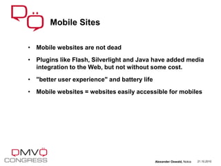 • Mobile websites are not dead
• Plugins like Flash, Silverlight and Java have added media
integration to the Web, but not without some cost.
• "better user experience" and battery life
• Mobile websites = websites easily accessible for mobiles
Mobile Sites
21.10.2010Alexander Oswald, Nokia
 