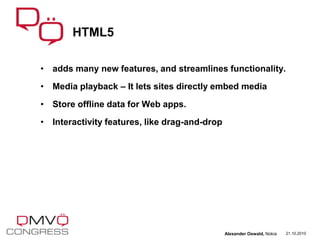 • adds many new features, and streamlines functionality.
• Media playback – It lets sites directly embed media
• Store offline data for Web apps.
• Interactivity features, like drag-and-drop
HTML5
21.10.2010Alexander Oswald, Nokia
 