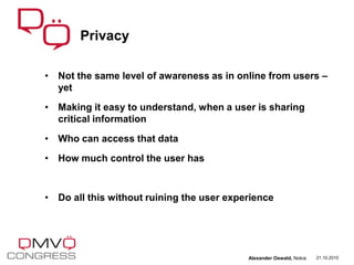 • Not the same level of awareness as in online from users –
yet
• Making it easy to understand, when a user is sharing
critical information
• Who can access that data
• How much control the user has
• Do all this without ruining the user experience
Privacy
21.10.2010Alexander Oswald, Nokia
 