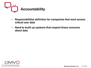 • Responsibilities definition for companies that want access
critical user data
• Need to build up systems that respect those concerns
about data
Accountability
21.10.2010Alexander Oswald, Nokia
 