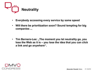 • Everybody accessing every service by same speed
• Will there be prioritization soon? Sound tempting for big
companies ...
• Tim Berners-Lee: „The moment you let neutrality go, you
lose the Web as it is – you lose the idea that you can click
a link and go anywhere“.
Neutrality
21.10.2010Alexander Oswald, Nokia
 