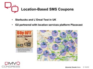 • Starbucks and L’Oreal Test in UK
• O2 partnered with location services platform Placecast
Location-Based SMS Coupons
21.10.2010Alexander Oswald, Nokia
 