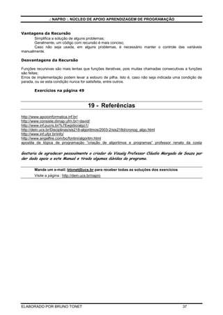 .: NAPRO :. NÚCLEO DE APOIO APRENDIZAGEM DE PROGRAMAÇÃO 
Vamos passar isso para o Computador 
Os algoritmos recursivos têm em geral a forma seguinte: 
· caso de base (base de recursão), onde o problema é resolvido diretamente (sem 
chamada recursiva) 
· caso geral, onde o problema é resolvido com uma chamada recursiva 
· caso geral onde o tamanho do problema é menor a cada chamada 
Esquematicamente, os algoritmos recursivos têm a seguinte forma: 
se condicao para o caso de base entao 
resolucao direta para o caso de base 
senao 
uma ou mais chamadas recursivas 
fimse 
Um algoritmo recursivo pode ter um ou mais casos de base e um ou mais casos gerais. E para que 
o algoritmo termine, as chamadas recursivas devem convergir em direção ao caso de base, senão o 
algoritmo não terminará jamais. Convergir significa ter uma parte menor do problema para ser resolvido. 
F(4) = 4.F(4-1) 
F(3) = 3.F(3-1) 
F(2) = 2.F(2-1) 
F(1) = 1.F(1-1) 
F(0) = 1 ------------ Caso Base 
F(1) = 1.1 
F(2) = 2.1 
F(3) = 3.2 
F(4) = 4.6 
Exemplo 18.1 
30. Algoritmo Função Recursiva 
31. var 
32. A, Fatorial: Inteiro 
33. 
34. Funcao Fat (x:Inteiro):Inteiro 
35. inicio 
36. se x=0 entao 
37. retorne 1 
38. senao 
39. retorne x * Fat (x-1) 
40. Fimse 
41. FimFuncao 
42. 
43. inicio 
44. Leia (A) 
45. Fatorial - Fat (A) 
46. Escreva (Fatorial , A,  é , Fatorial) 
47. FimAlgoritmo 
ELABORADO POR BRUNO TONET 36 
 