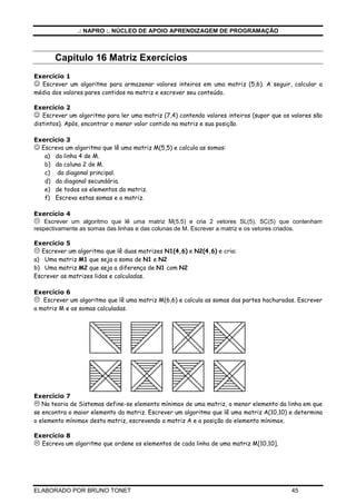 .: NAPRO :. NÚCLEO DE APOIO APRENDIZAGEM DE PROGRAMAÇÃO 
Capitulo 16 Vetor Exercícios 
Exercício 1 
 Escreva um algoritmo que lê um vetor A(10) e escreva a posição de cada elemento igual a 10 deste 
vetor. 
Exercício 2 
 Escrever um algoritmo que lê um vetor X(100) e o escreve. Substitua, a seguir, todos os valores 
nulos de X por 1 e escreva novamente o vetor X. 
Exercício 3 
 Faça um algoritmo que leia 100 valores e os escreva na ordem contrária à que foram digitados. 
Exercício 4 
 Escrever um algoritmo que lê um vetor N(80) e o escreve. Encontre, a seguir, o menor elemento e a 
sua posição no vetor N e escreva: O menor elemento de N é = ... e a sua posição é ... . 
Exercício 5 
 Escrever um algoritmo que lê um vetor N(20) e o escreve. Troque, a seguir, o 1* elemento com o 
último, o 2* com o penúltimo, etc até o 10* com o 11* e escreva o vetor N assim modificado. 
Exercício 6 
 Escreva um algoritmo que gera os 10 primeiros números primos acima de 100 e os armazena em um 
vetor X(10) escrevendo, no final, o vetor X. 
Exercício 7 
 Escrever um algoritmo que lê um vetor G(13) que é o gabarito de um teste de loteria esportiva, 
contendo os valores 1(coluna 1), 2(coluna 2) e 3(coluna do meio). Ler, a seguir, para cada apostador, o 
número de seu cartão e um vetor Resposta R(13). Verificar para cada apostador o número de acertos e 
escrever o número do apostador e seu número de acertos. Se tiver 13 acertos, acrescentar a mensagem: 
GANHADOR, PARABENS. 
Exercício 8 
 Escrever um algoritmo que lê um vetor A(15) e o escreve. Ordene a seguir os elementos de A em 
ordem crescente e escreva novamente A. 
 DESAFIO 
Escrever um algoritmo que lê, para um vetor V(30), vinte valores que ocuparão as 20 primeiras posições 
do vetor V. Ordene, a seguir, os elementos de V em ordem crescente. Leia, a seguir 10 valores A, um 
por vez, e insira-os nas posições adequadas do vetor V, de forma que o mesmo continue ordenado em 
ordem crescente. Escreva o vetor V assim formado. 
ELABORADO POR BRUNO TONET 44 
 