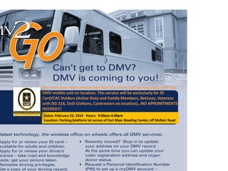 The Joint Base Myer-Henderson Hall SFL-TAP is sponsoring a day with the
DMV mobile unit on location. This service will be exclusively for ID
Card/CAC Holders (Active Duty and Family Members, Retirees, Veterans
with DD 214, DoD Civilians, Contractors on location)…NO APPOINTMENTS
NEEDED!!!
Dates: February 23, 2014 Hours: 9:00am-4:00pm
Location: Parking/platform lot across of Fort Myer Bowling Center, off McNair Road
 