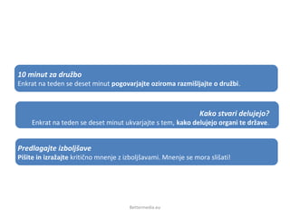 Bettermedia.eu
10 minut za družbo
Enkrat na teden se deset minut pogovarjajte oziroma razmišljajte o družbi.
Kako stvari delujejo?
Enkrat na teden se deset minut ukvarjajte s tem, kako delujejo organi te države.
Predlagajte izboljšave
Pišite in izražajte kritično mnenje z izboljšavami. Mnenje se mora slišati!
 