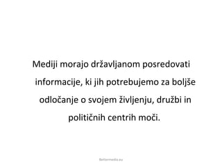 Mediji morajo državljanom posredovati
informacije, ki jih potrebujemo za boljše
odločanje o svojem življenju, družbi in
političnih centrih moči.
Bettermedia.eu
 