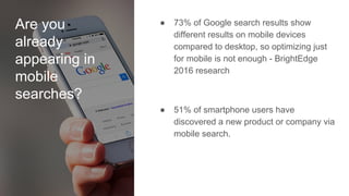 Are you
already
appearing in
mobile
searches?
● 73% of Google search results show
different results on mobile devices
compared to desktop, so optimizing just
for mobile is not enough - BrightEdge
2016 research
● 51% of smartphone users have
discovered a new product or company via
mobile search.
 
