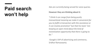 Paid search
won’t help
Ads are currently being served for voice queries
However they are thinking about it:
"I think it can range from being purely
transactional meaning we make it convenient for
you to fulfill a transaction with this assistance or
it can involve promotion" but that his team "are
keeping an open mind about the kind of
monetization opportunity that there is going to
be."
-Google's SVP of advertising and commerce,
Sridhar Ramaswamy
 