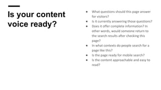 Is your content
voice ready?
● What questions should this page answer
for visitors?
● Is it currently answering those questions?
● Does it offer complete information? In
other words, would someone return to
the search results after checking this
page?
● In what contexts do people search for a
page like this?
● Is the page ready for mobile search?
● Is the content approachable and easy to
read?
 