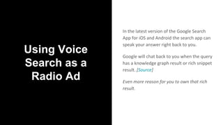 Using Voice
Search as a
Radio Ad
In the latest version of the Google Search
App for iOS and Android the search app can
speak your answer right back to you.
Google will chat back to you when the query
has a knowledge graph result or rich snippet
result. [Source]
Even more reason for you to own that rich
result.
 