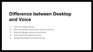 Difference between Desktop
and Voice
1. Voice has longer queries
2. Natural language means more question phrases
3. Natural language reveals intent clearly
4. Voice search has high local value;
5. And greatly impacts 3rd-party listings
 