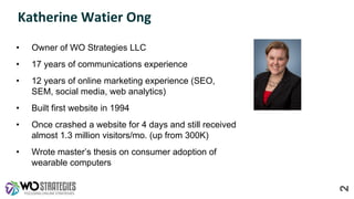 Katherine Watier Ong
• Owner of WO Strategies LLC
• 17 years of communications experience
• 12 years of online marketing experience (SEO,
SEM, social media, web analytics)
• Built first website in 1994
• Once crashed a website for 4 days and still received
almost 1.3 million visitors/mo. (up from 300K)
• Wrote master’s thesis on consumer adoption of
wearable computers
2
 