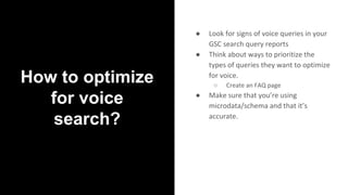 How to optimize
for voice
search?
● Look for signs of voice queries in your
GSC search query reports
● Think about ways to prioritize the
types of queries they want to optimize
for voice.
○ Create an FAQ page
● Make sure that you’re using
microdata/schema and that it’s
accurate.
 