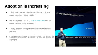 Adoption is Increasing
● 1 in 5 searches on mobile apps in the U.S. are
voice searches. (May 2016)
● By 2020 prediction is 1/2 of all searches will be
voice search (Mary Meeker).
● Today, speech recognition word error rate is 8
percent.
● Speed! Humans can speak 150 wpm, vs. typing at
40 wpm.
 