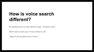 How is voice search
different?
On desktop you’re more likely to type: “weather paris”
With voice search you’re more likely to ask:
“What’s the weather like in Paris?”
 