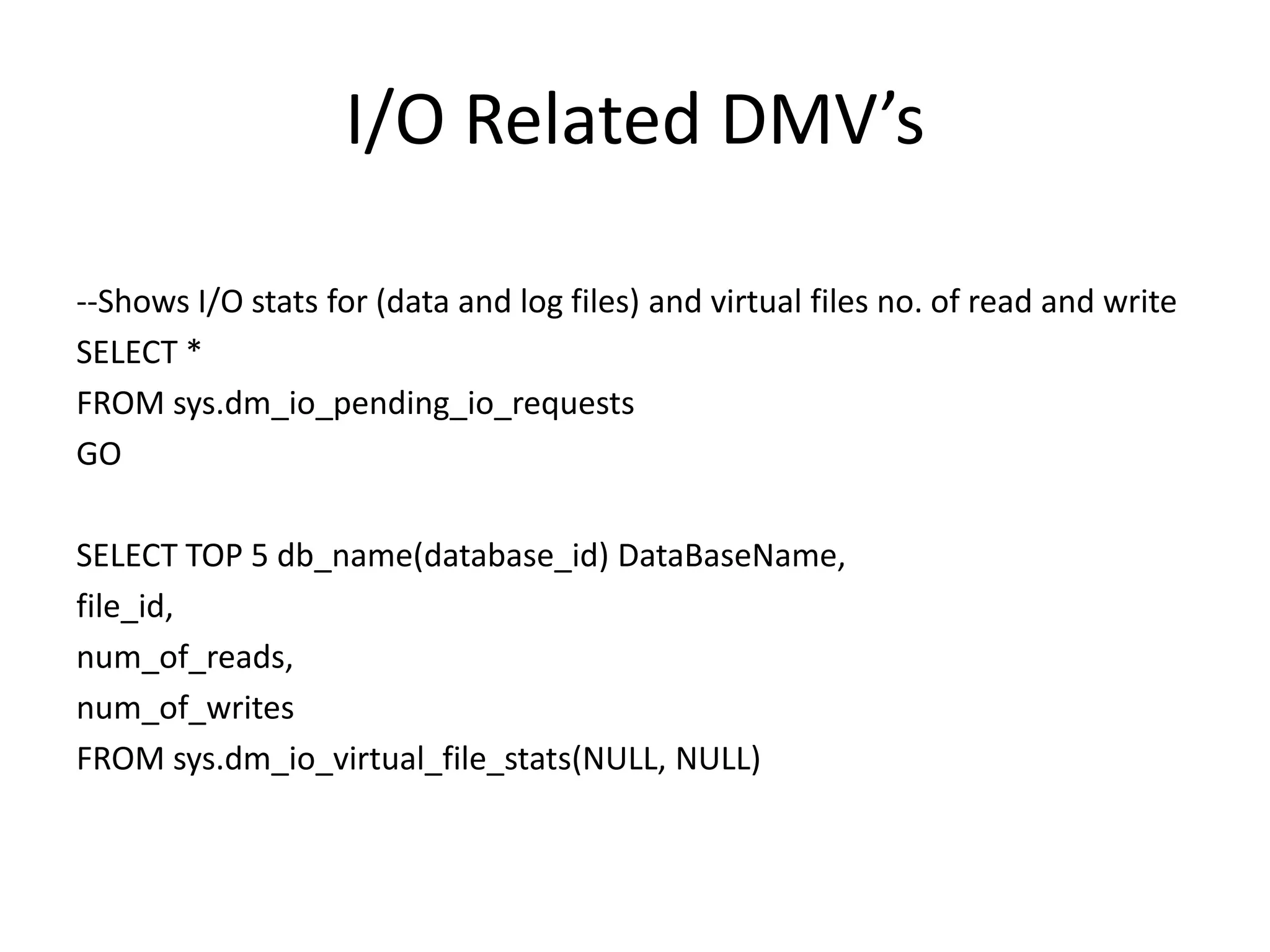 I/O Related DMV’s --Shows I/O stats for (data and log files) and virtual files no. of read and write SELECT * FROM sys.dm_io_pending_io_requests GO SELECT TOP 5 db_name(database_id) DataBaseName, file_id, num_of_reads, num_of_writes FROM sys.dm_io_virtual_file_stats(NULL, NULL) 
