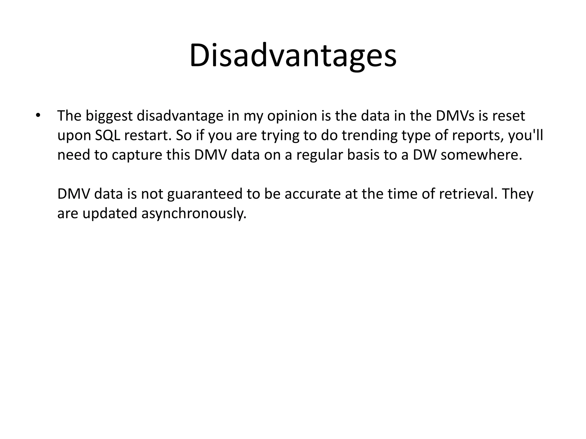 Disadvantages • The biggest disadvantage in my opinion is the data in the DMVs is reset upon SQL restart. So if you are trying to do trending type of reports, you'll need to capture this DMV data on a regular basis to a DW somewhere. DMV data is not guaranteed to be accurate at the time of retrieval. They are updated asynchronously. 