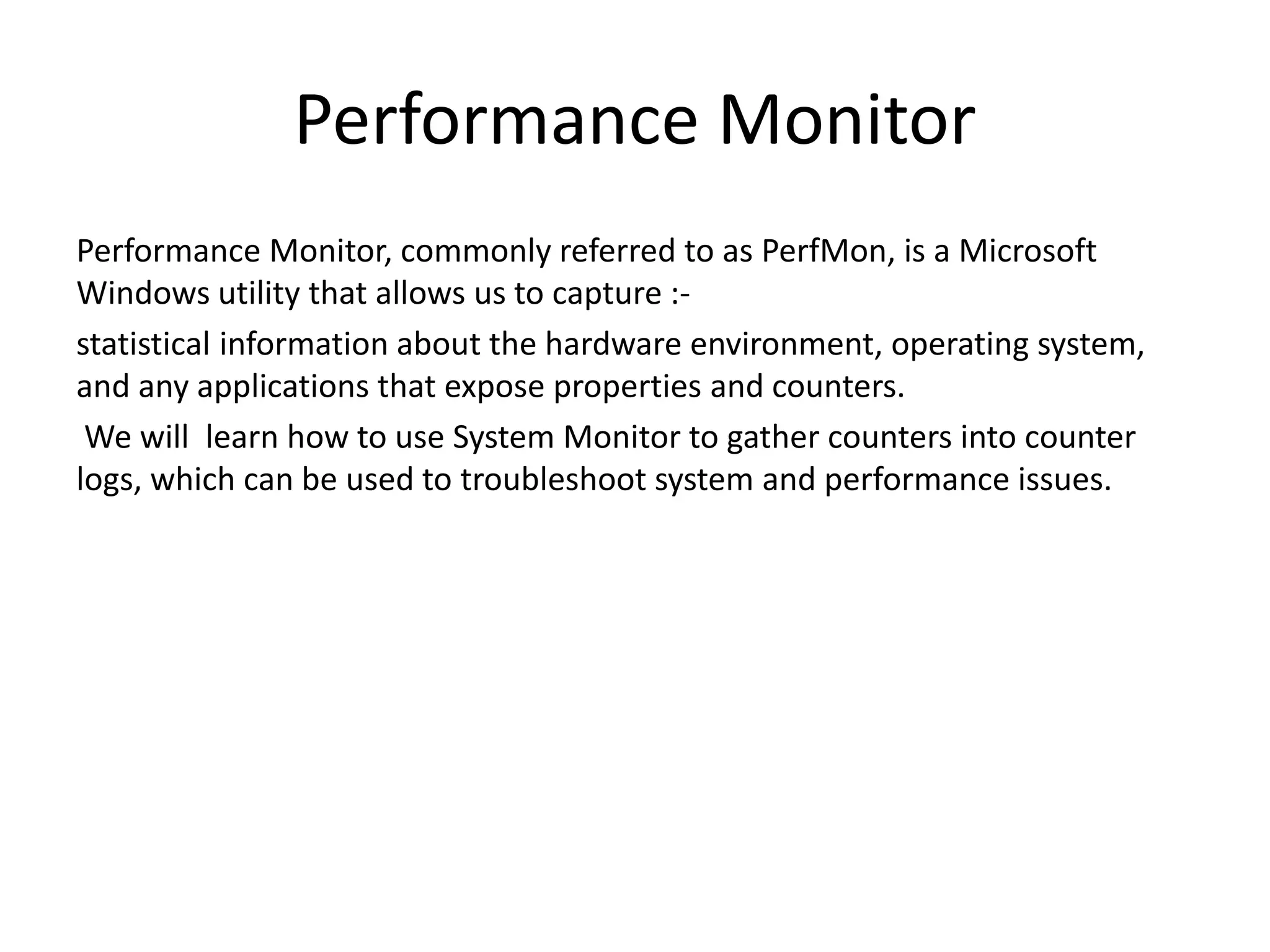 Performance Monitor Performance Monitor, commonly referred to as PerfMon, is a Microsoft Windows utility that allows us to capture :- statistical information about the hardware environment, operating system, and any applications that expose properties and counters. We will learn how to use System Monitor to gather counters into counter logs, which can be used to troubleshoot system and performance issues. 