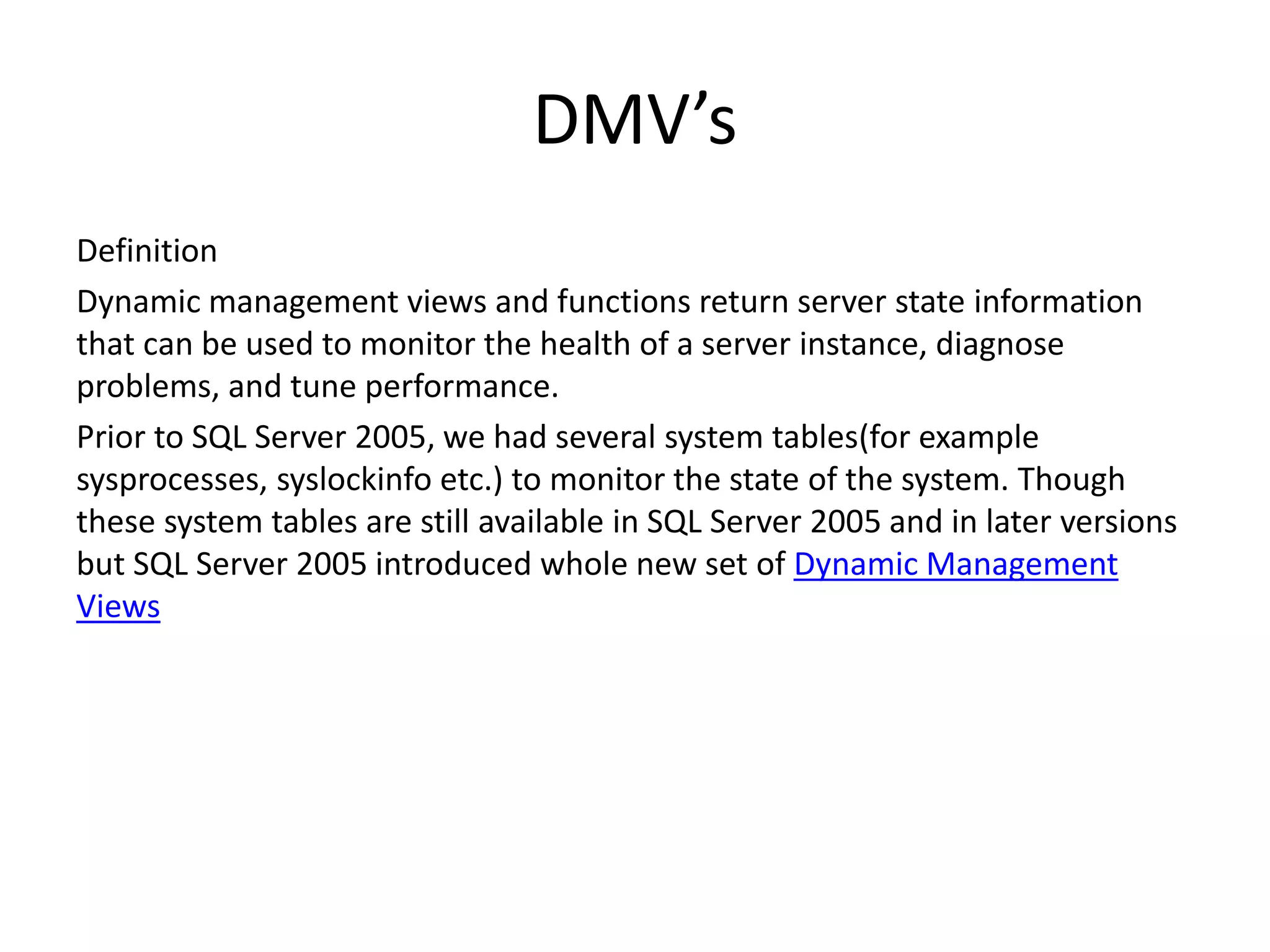 DMV’s Definition Dynamic management views and functions return server state information that can be used to monitor the health of a server instance, diagnose problems, and tune performance. Prior to SQL Server 2005, we had several system tables(for example sysprocesses, syslockinfo etc.) to monitor the state of the system. Though these system tables are still available in SQL Server 2005 and in later versions but SQL Server 2005 introduced whole new set of Dynamic Management Views 