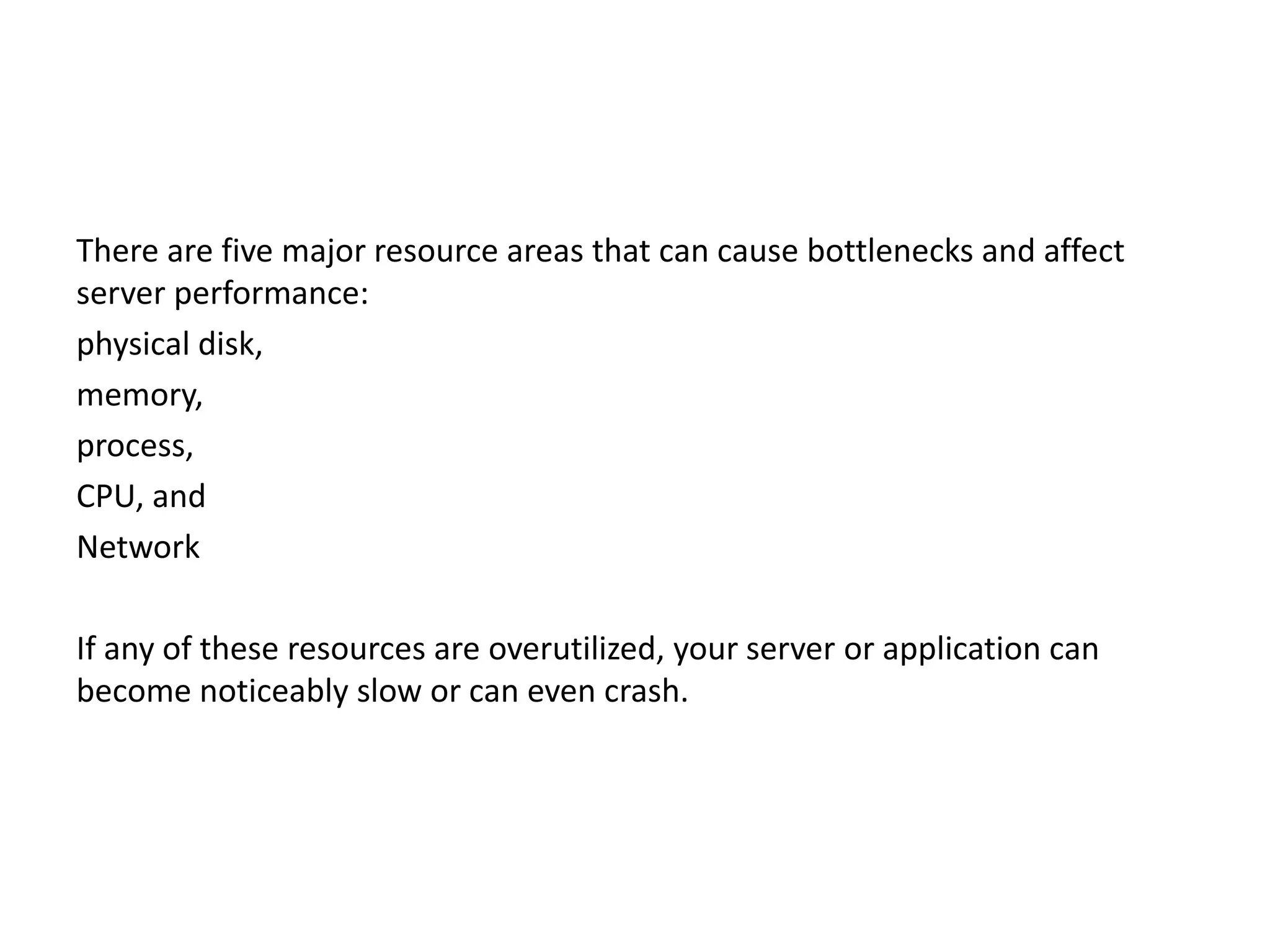 There are five major resource areas that can cause bottlenecks and affect server performance: physical disk, memory, process, CPU, and Network If any of these resources are overutilized, your server or application can become noticeably slow or can even crash. 