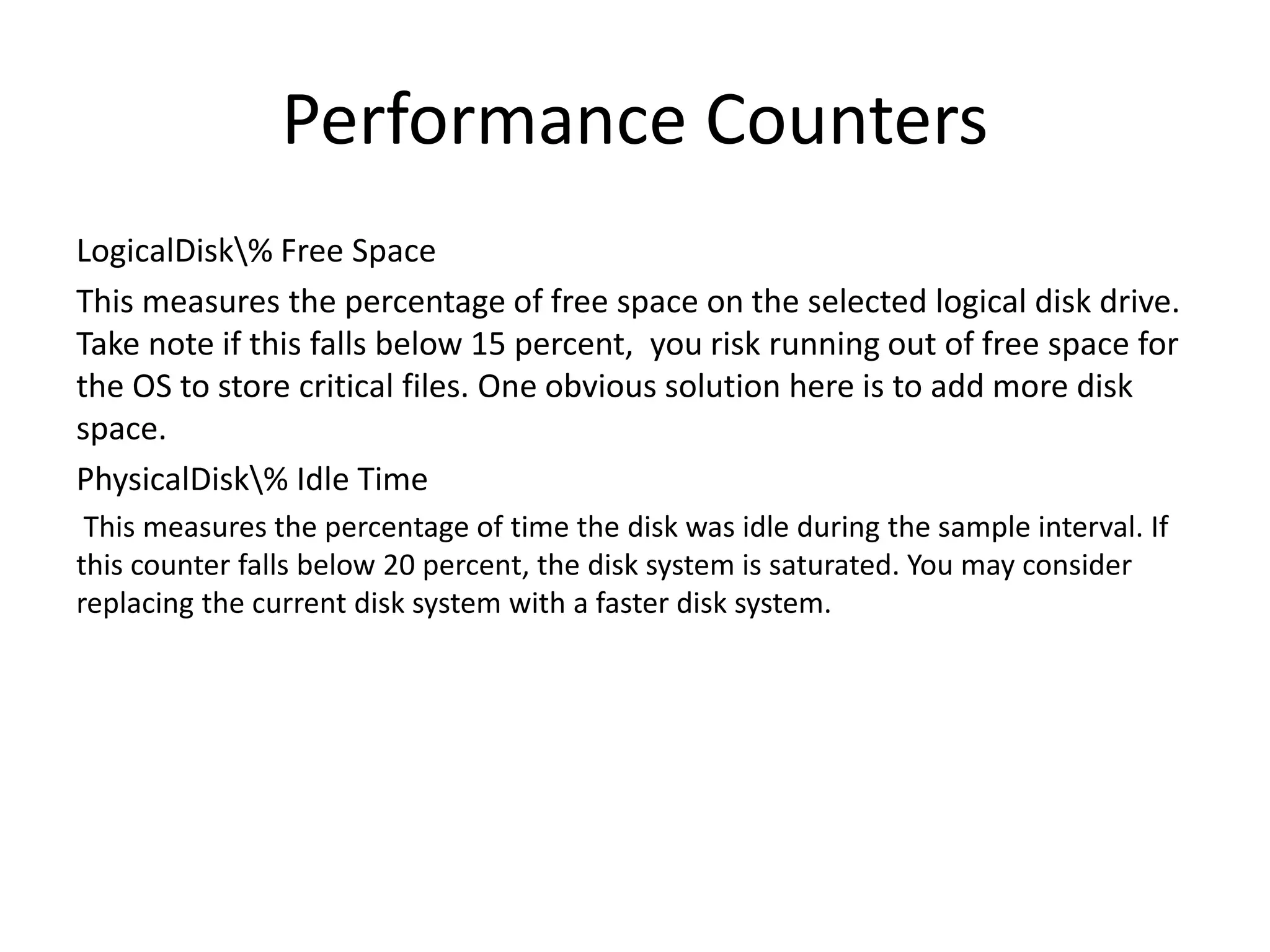 Performance Counters LogicalDisk% Free Space This measures the percentage of free space on the selected logical disk drive. Take note if this falls below 15 percent, you risk running out of free space for the OS to store critical files. One obvious solution here is to add more disk space. PhysicalDisk% Idle Time This measures the percentage of time the disk was idle during the sample interval. If this counter falls below 20 percent, the disk system is saturated. You may consider replacing the current disk system with a faster disk system. 