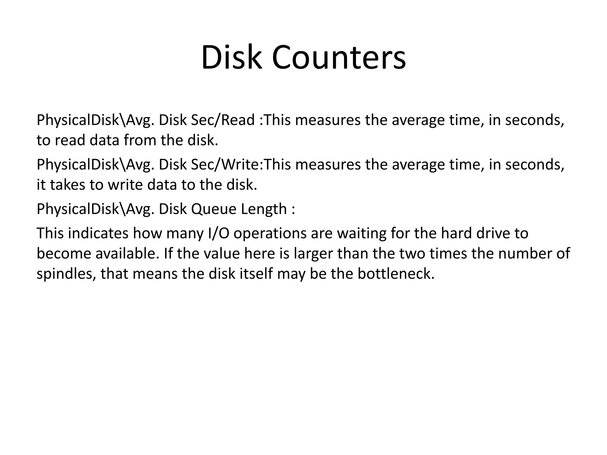 Disk Counters PhysicalDiskAvg. Disk Sec/Read :This measures the average time, in seconds, to read data from the disk. PhysicalDiskAvg. Disk Sec/Write:This measures the average time, in seconds, it takes to write data to the disk. PhysicalDiskAvg. Disk Queue Length : This indicates how many I/O operations are waiting for the hard drive to become available. If the value here is larger than the two times the number of spindles, that means the disk itself may be the bottleneck. 