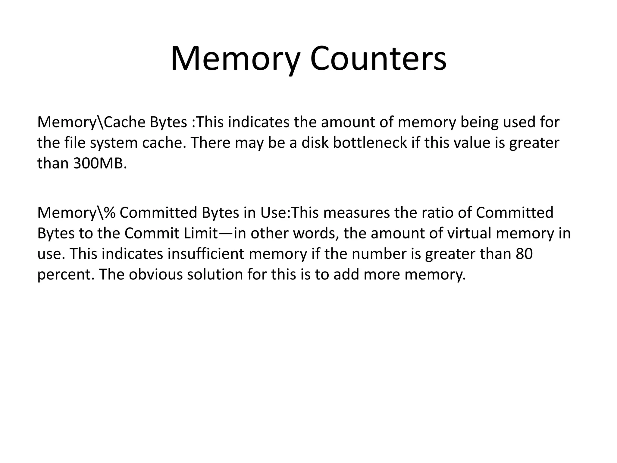 Memory Counters MemoryCache Bytes :This indicates the amount of memory being used for the file system cache. There may be a disk bottleneck if this value is greater than 300MB. Memory% Committed Bytes in Use:This measures the ratio of Committed Bytes to the Commit Limit—in other words, the amount of virtual memory in use. This indicates insufficient memory if the number is greater than 80 percent. The obvious solution for this is to add more memory. 