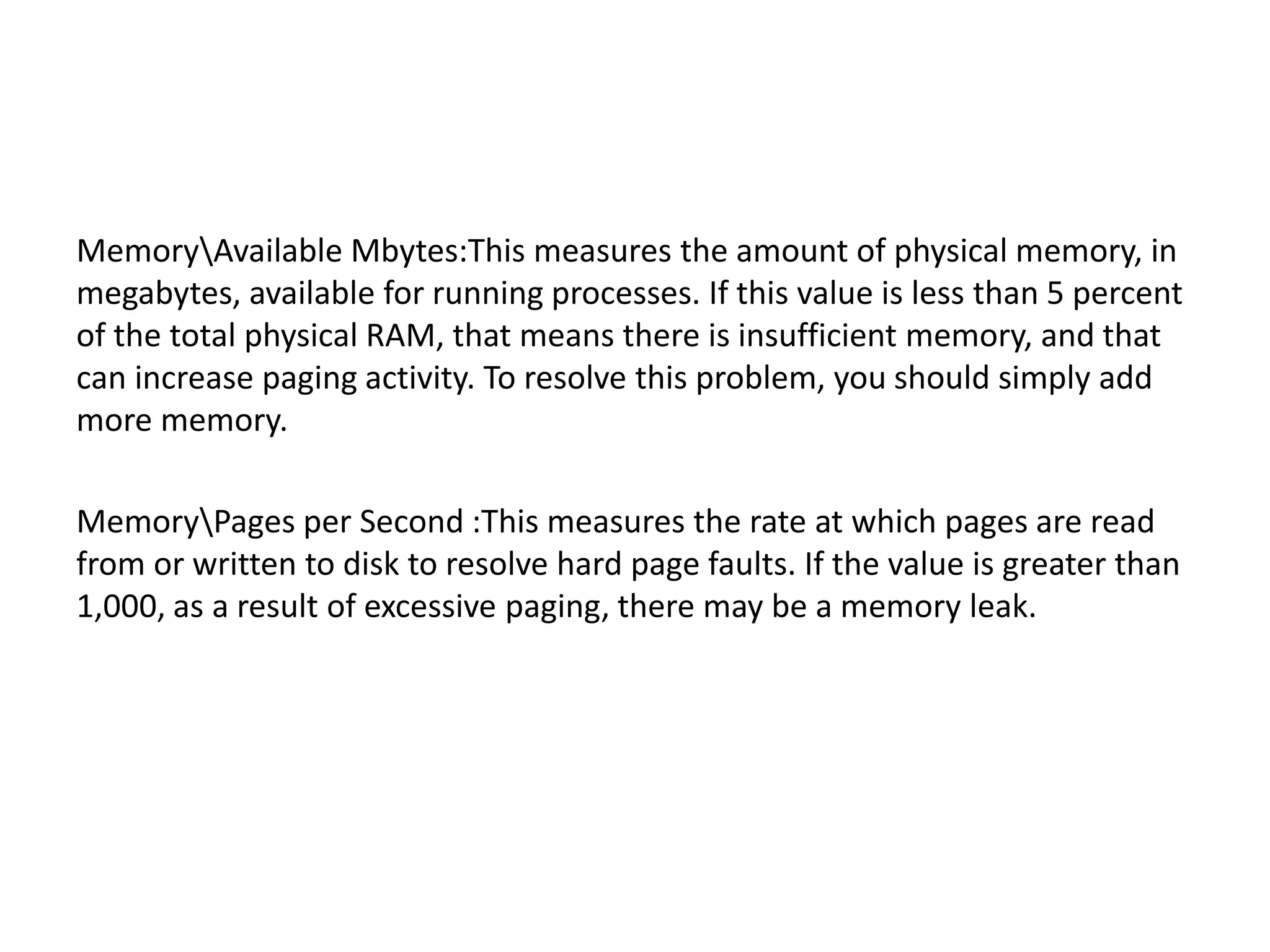 MemoryAvailable Mbytes:This measures the amount of physical memory, in megabytes, available for running processes. If this value is less than 5 percent of the total physical RAM, that means there is insufficient memory, and that can increase paging activity. To resolve this problem, you should simply add more memory. MemoryPages per Second :This measures the rate at which pages are read from or written to disk to resolve hard page faults. If the value is greater than 1,000, as a result of excessive paging, there may be a memory leak. 