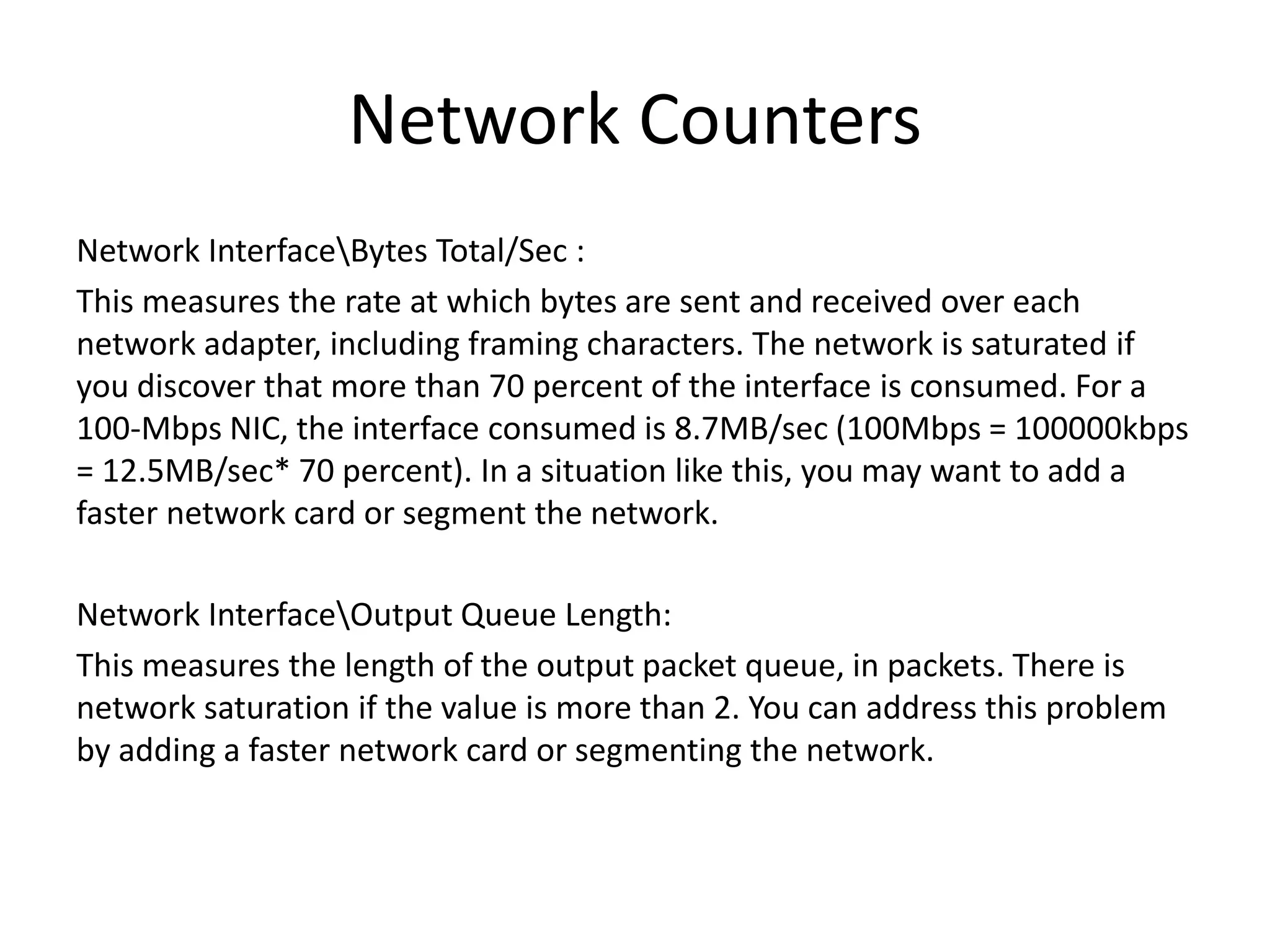 Network Counters Network InterfaceBytes Total/Sec : This measures the rate at which bytes are sent and received over each network adapter, including framing characters. The network is saturated if you discover that more than 70 percent of the interface is consumed. For a 100-Mbps NIC, the interface consumed is 8.7MB/sec (100Mbps = 100000kbps = 12.5MB/sec* 70 percent). In a situation like this, you may want to add a faster network card or segment the network. Network InterfaceOutput Queue Length: This measures the length of the output packet queue, in packets. There is network saturation if the value is more than 2. You can address this problem by adding a faster network card or segmenting the network. 
