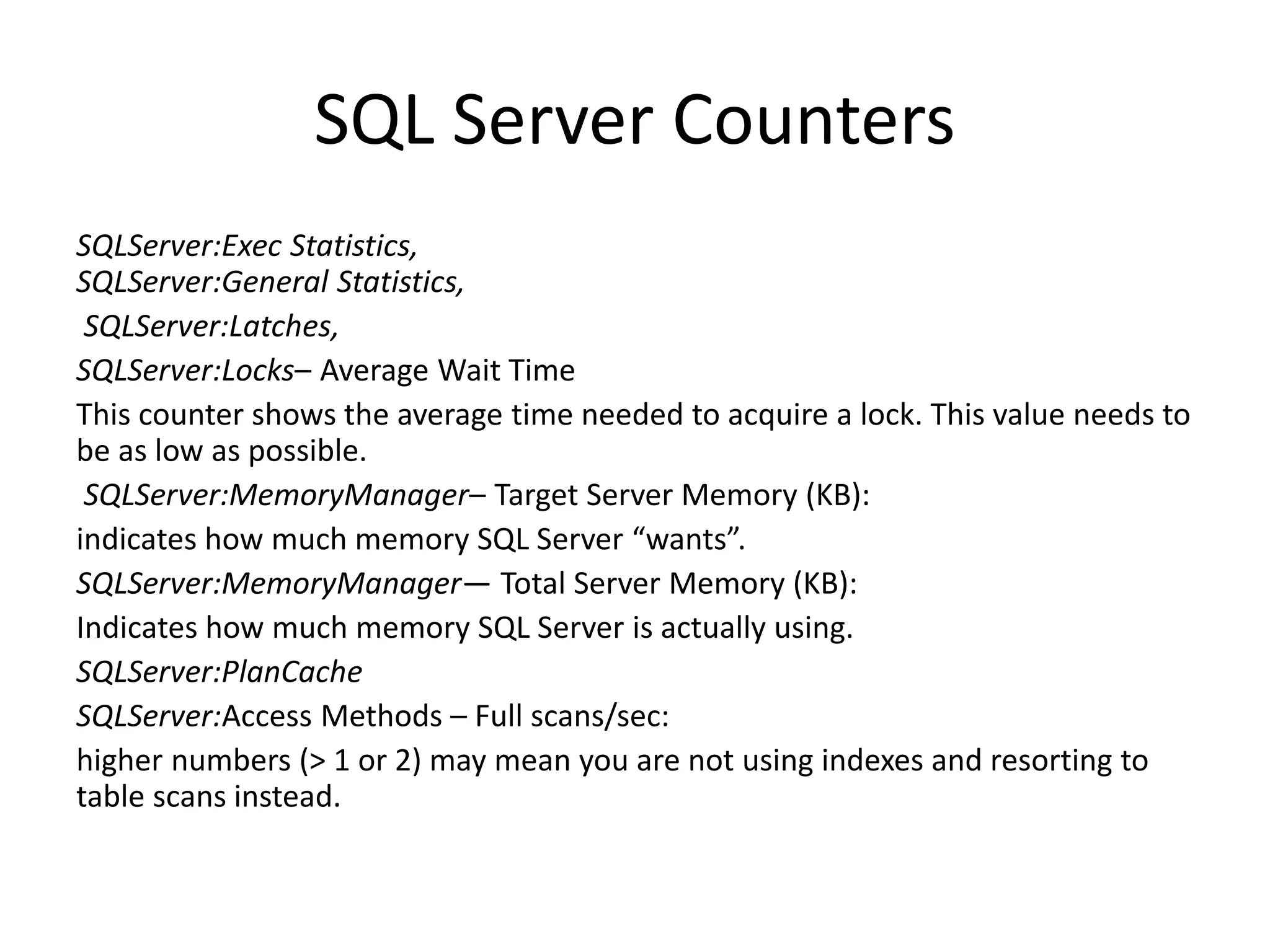 SQL Server Counters SQLServer:Exec Statistics, SQLServer:General Statistics, SQLServer:Latches, SQLServer:Locks– Average Wait Time This counter shows the average time needed to acquire a lock. This value needs to be as low as possible. SQLServer:MemoryManager– Target Server Memory (KB): indicates how much memory SQL Server “wants”. SQLServer:MemoryManager— Total Server Memory (KB): Indicates how much memory SQL Server is actually using. SQLServer:PlanCache SQLServer:Access Methods – Full scans/sec: higher numbers (> 1 or 2) may mean you are not using indexes and resorting to table scans instead. 