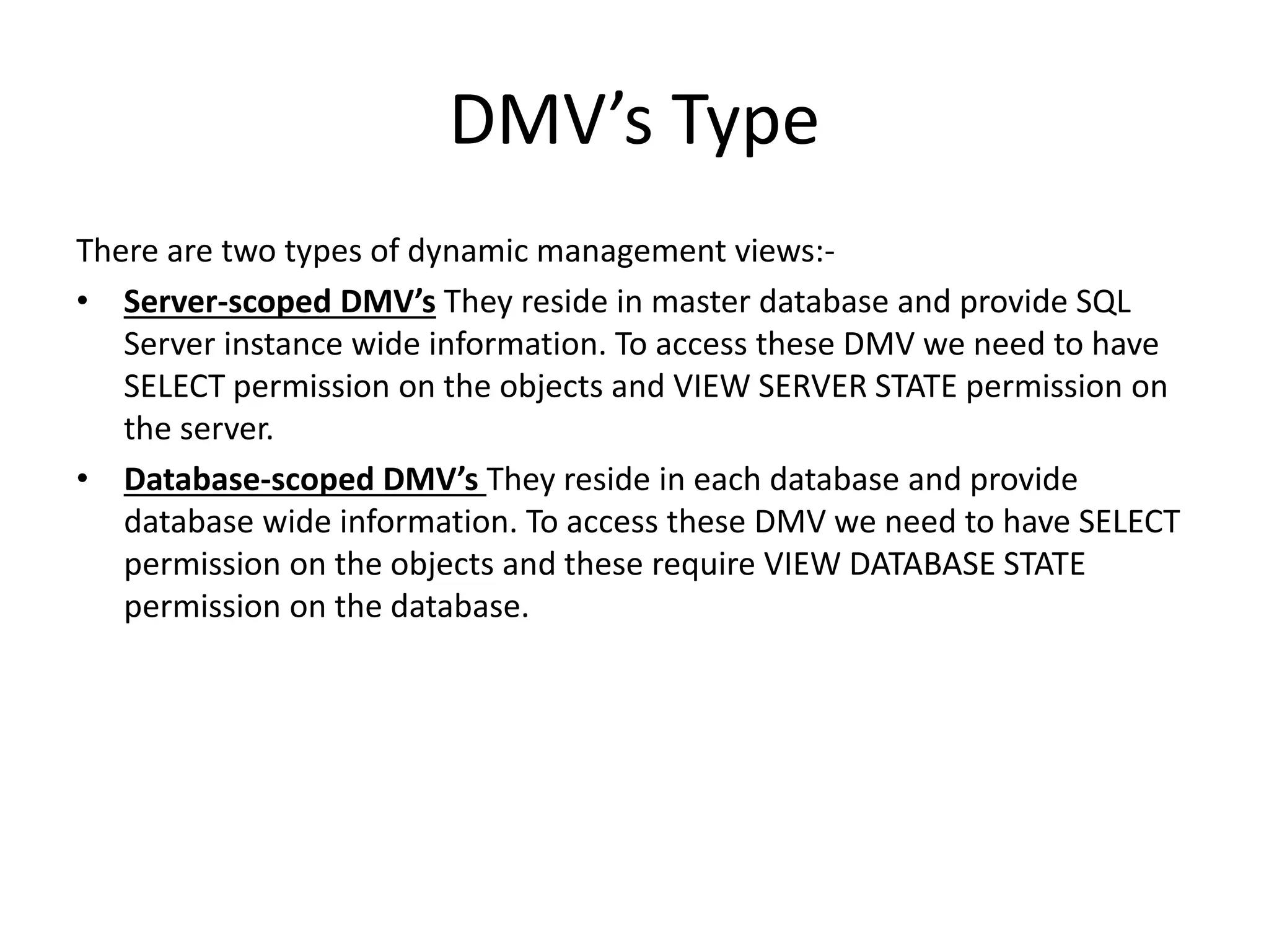 DMV’s Type There are two types of dynamic management views:- • Server-scoped DMV’s They reside in master database and provide SQL Server instance wide information. To access these DMV we need to have SELECT permission on the objects and VIEW SERVER STATE permission on the server. • Database-scoped DMV’s They reside in each database and provide database wide information. To access these DMV we need to have SELECT permission on the objects and these require VIEW DATABASE STATE permission on the database. 
