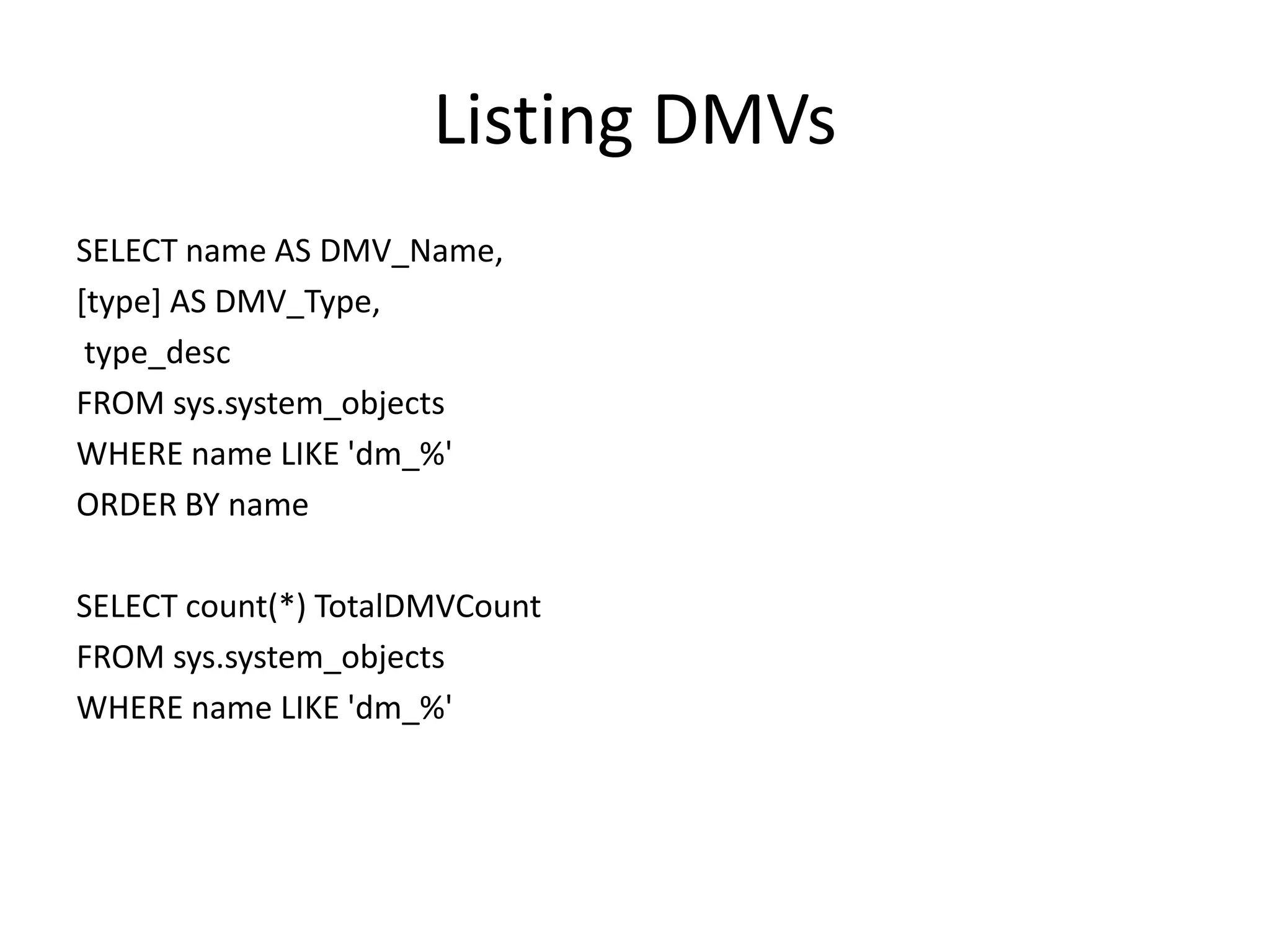 Listing DMVs SELECT name AS DMV_Name, [type] AS DMV_Type, type_desc FROM sys.system_objects WHERE name LIKE 'dm_%' ORDER BY name SELECT count(*) TotalDMVCount FROM sys.system_objects WHERE name LIKE 'dm_%' 