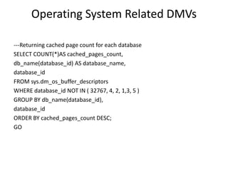 Operating System Related DMVs
---Returning cached page count for each database
SELECT COUNT(*)AS cached_pages_count,
db_name(database_id) AS database_name,
database_id
FROM sys.dm_os_buffer_descriptors
WHERE database_id NOT IN ( 32767, 4, 2, 1,3, 5 )
GROUP BY db_name(database_id),
database_id
ORDER BY cached_pages_count DESC;
GO
 