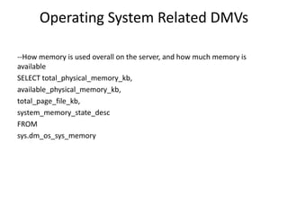 Operating System Related DMVs
--How memory is used overall on the server, and how much memory is
available
SELECT total_physical_memory_kb,
available_physical_memory_kb,
total_page_file_kb,
system_memory_state_desc
FROM
sys.dm_os_sys_memory
 