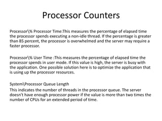 Processor Counters
Processor% Processor Time:This measures the percentage of elapsed time
the processor spends executing a non-idle thread. If the percentage is greater
than 85 percent, the processor is overwhelmed and the server may require a
faster processor.
Processor% User Time :This measures the percentage of elapsed time the
processor spends in user mode. If this value is high, the server is busy with
the application. One possible solution here is to optimize the application that
is using up the processor resources.
SystemProcessor Queue Length
This indicates the number of threads in the processor queue. The server
doesn't have enough processor power if the value is more than two times the
number of CPUs for an extended period of time.
 