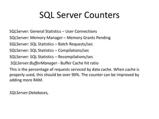 SQL Server Counters
SQLServer: General Statistics – User Connections
SQLServer: Memory Manager – Memory Grants Pending
SQLServer: SQL Statistics – Batch Requests/sec
SQLServer: SQL Statistics – Compilations/sec
SQLServer: SQL Statistics – Recompilations/sec
SQLServer:BufferManager - Buffer Cache hit ratio
This is the percentage of requests serviced by data cache. When cache is
properly used, this should be over 90%. The counter can be improved by
adding more RAM.
SQLServer:Databases,
 
