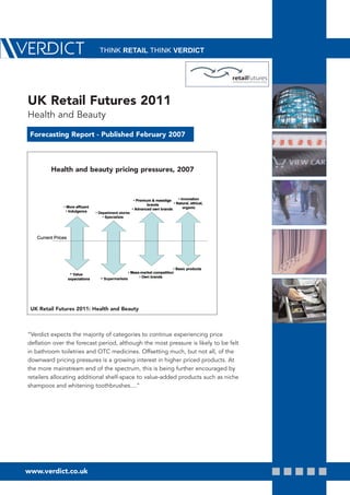 THINK RETAIL THINK VERDICT




UK Retail Futures 2011
Health and Beauty

 Forecasting Report - Published February 2007



         Health and beauty pricing pressures, 2007



                                                          • Premium & masstige    • Innovation
                                                                  brands       • Natural, ethical,
               • More affluent                                                       organic
                                                         • Advanced own brands
                • Indulgence       • Department stores
                                       • Specialists




   Current Prices




                                                                               • Basic products
                                                      • Mass-market competition
                     • Value
                                                            • Own brands
                    expectations     • Supermarkets




 UK Retail Futures 2011: Health and Beauty



“Verdict expects the majority of categories to continue experiencing price
deflation over the forecast period, although the most pressure is likely to be felt
in bathroom toiletries and OTC medicines. Offsetting much, but not all, of the
downward pricing pressures is a growing interest in higher priced products. At
the more mainstream end of the spectrum, this is being further encouraged by
retailers allocating additional shelf-space to value-added products such as niche
shampoos and whitening toothbrushes....”




www.verdict.co.uk
 